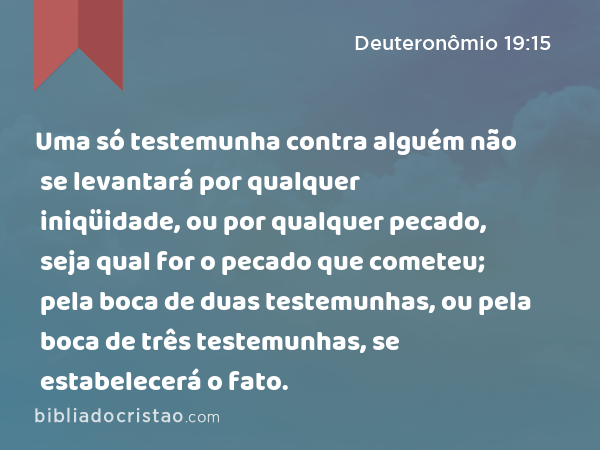 Uma só testemunha contra alguém não se levantará por qualquer iniqüidade, ou por qualquer pecado, seja qual for o pecado que cometeu; pela boca de duas testemunhas, ou pela boca de três testemunhas, se estabelecerá o fato. - Deuteronômio 19:15