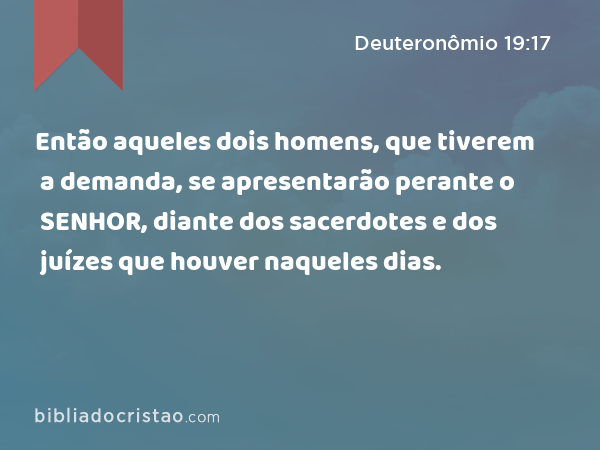 Então aqueles dois homens, que tiverem a demanda, se apresentarão perante o SENHOR, diante dos sacerdotes e dos juízes que houver naqueles dias. - Deuteronômio 19:17