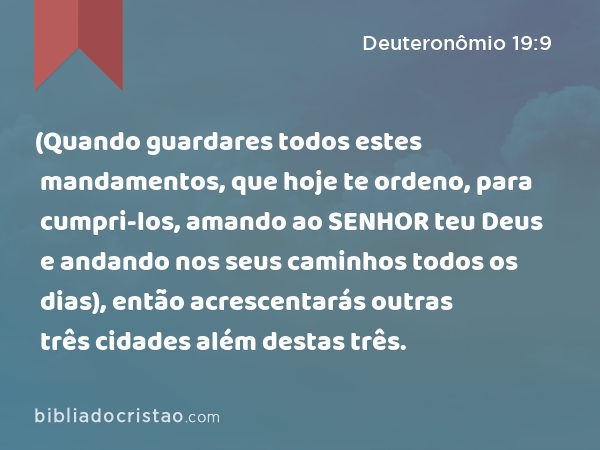 (Quando guardares todos estes mandamentos, que hoje te ordeno, para cumpri-los, amando ao SENHOR teu Deus e andando nos seus caminhos todos os dias), então acrescentarás outras três cidades além destas três. - Deuteronômio 19:9