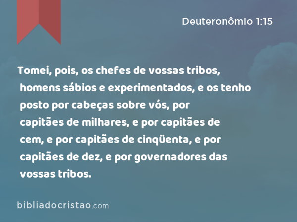 Tomei, pois, os chefes de vossas tribos, homens sábios e experimentados, e os tenho posto por cabeças sobre vós, por capitães de milhares, e por capitães de cem, e por capitães de cinqüenta, e por capitães de dez, e por governadores das vossas tribos. - Deuteronômio 1:15