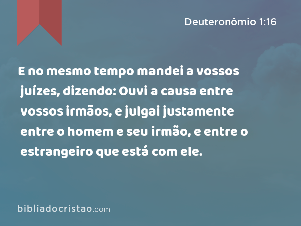 E no mesmo tempo mandei a vossos juízes, dizendo: Ouvi a causa entre vossos irmãos, e julgai justamente entre o homem e seu irmão, e entre o estrangeiro que está com ele. - Deuteronômio 1:16