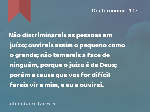 Não discriminareis as pessoas em juízo; ouvireis assim o pequeno como o grande; não temereis a face de ninguém, porque o juízo é de Deus; porém a causa que vos for difícil fareis vir a mim, e eu a ouvirei. - Deuteronômio 1:17