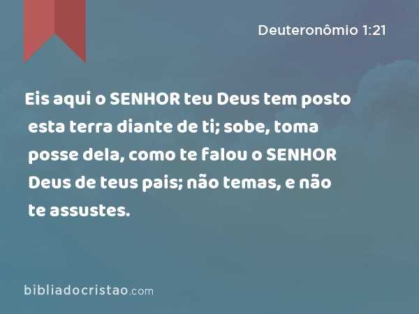 Eis aqui o SENHOR teu Deus tem posto esta terra diante de ti; sobe, toma posse dela, como te falou o SENHOR Deus de teus pais; não temas, e não te assustes. - Deuteronômio 1:21