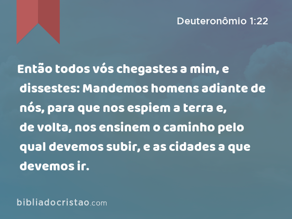 Então todos vós chegastes a mim, e dissestes: Mandemos homens adiante de nós, para que nos espiem a terra e, de volta, nos ensinem o caminho pelo qual devemos subir, e as cidades a que devemos ir. - Deuteronômio 1:22