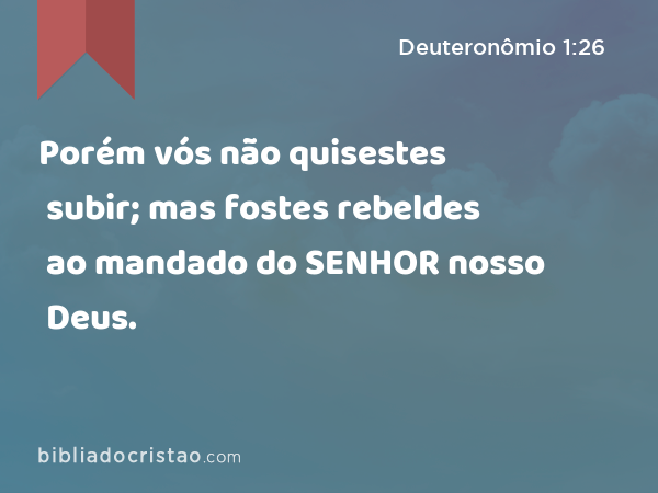 Porém vós não quisestes subir; mas fostes rebeldes ao mandado do SENHOR nosso Deus. - Deuteronômio 1:26