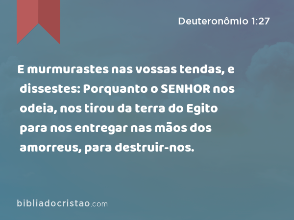 E murmurastes nas vossas tendas, e dissestes: Porquanto o SENHOR nos odeia, nos tirou da terra do Egito para nos entregar nas mãos dos amorreus, para destruir-nos. - Deuteronômio 1:27