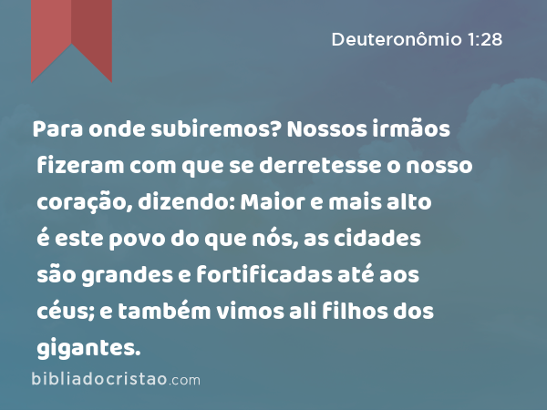 Para onde subiremos? Nossos irmãos fizeram com que se derretesse o nosso coração, dizendo: Maior e mais alto é este povo do que nós, as cidades são grandes e fortificadas até aos céus; e também vimos ali filhos dos gigantes. - Deuteronômio 1:28