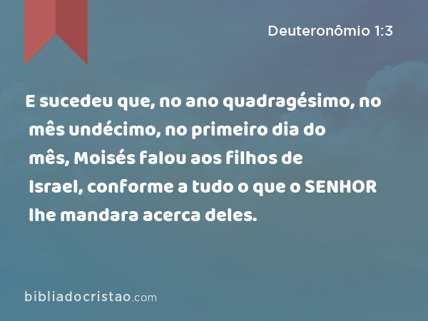 E sucedeu que, no ano quadragésimo, no mês undécimo, no primeiro dia do mês, Moisés falou aos filhos de Israel, conforme a tudo o que o SENHOR lhe mandara acerca deles. - Deuteronômio 1:3