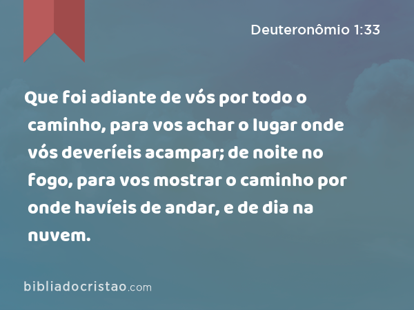 Que foi adiante de vós por todo o caminho, para vos achar o lugar onde vós deveríeis acampar; de noite no fogo, para vos mostrar o caminho por onde havíeis de andar, e de dia na nuvem. - Deuteronômio 1:33