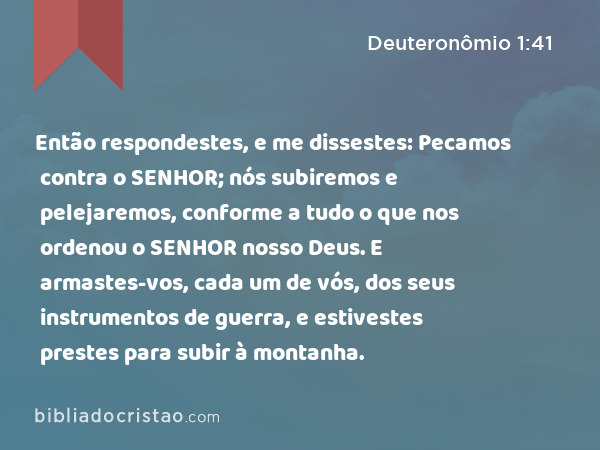 Então respondestes, e me dissestes: Pecamos contra o SENHOR; nós subiremos e pelejaremos, conforme a tudo o que nos ordenou o SENHOR nosso Deus. E armastes-vos, cada um de vós, dos seus instrumentos de guerra, e estivestes prestes para subir à montanha. - Deuteronômio 1:41