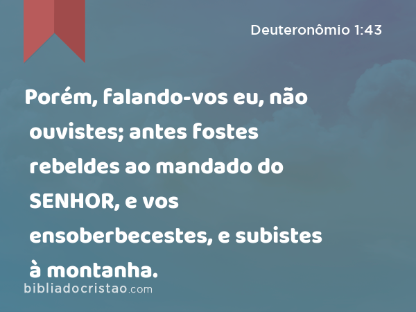 Porém, falando-vos eu, não ouvistes; antes fostes rebeldes ao mandado do SENHOR, e vos ensoberbecestes, e subistes à montanha. - Deuteronômio 1:43