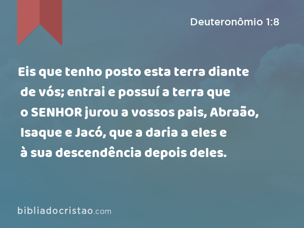 Eis que tenho posto esta terra diante de vós; entrai e possuí a terra que o SENHOR jurou a vossos pais, Abraão, Isaque e Jacó, que a daria a eles e à sua descendência depois deles. - Deuteronômio 1:8