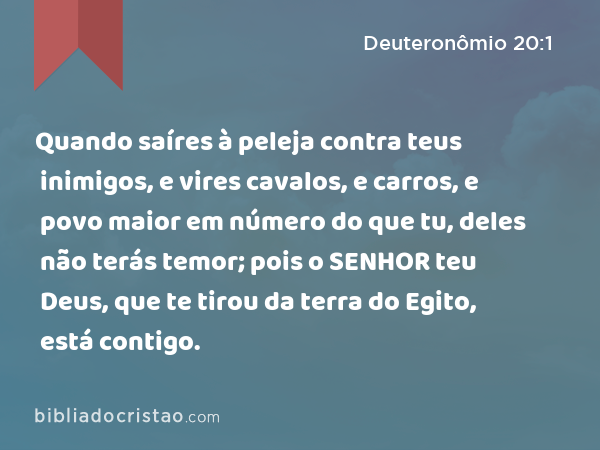 Quando saíres à peleja contra teus inimigos, e vires cavalos, e carros, e povo maior em número do que tu, deles não terás temor; pois o SENHOR teu Deus, que te tirou da terra do Egito, está contigo. - Deuteronômio 20:1