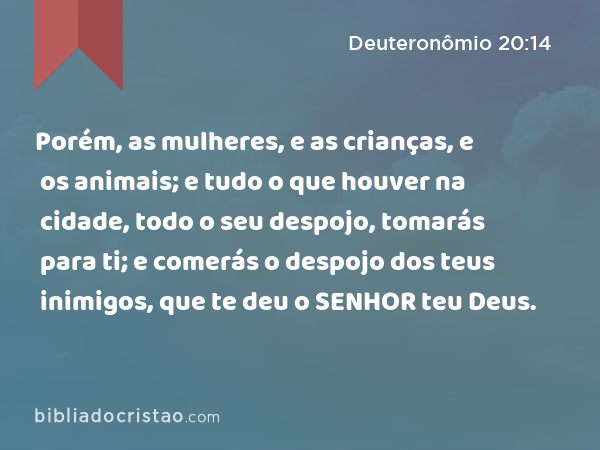 Porém, as mulheres, e as crianças, e os animais; e tudo o que houver na cidade, todo o seu despojo, tomarás para ti; e comerás o despojo dos teus inimigos, que te deu o SENHOR teu Deus. - Deuteronômio 20:14