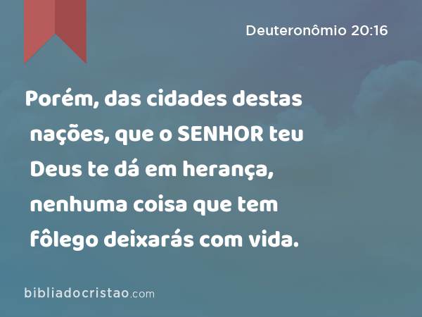 Porém, das cidades destas nações, que o SENHOR teu Deus te dá em herança, nenhuma coisa que tem fôlego deixarás com vida. - Deuteronômio 20:16