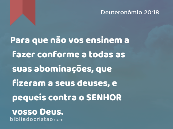 Para que não vos ensinem a fazer conforme a todas as suas abominações, que fizeram a seus deuses, e pequeis contra o SENHOR vosso Deus. - Deuteronômio 20:18