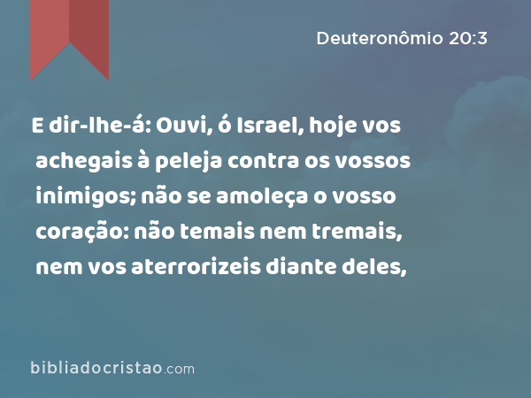 E dir-lhe-á: Ouvi, ó Israel, hoje vos achegais à peleja contra os vossos inimigos; não se amoleça o vosso coração: não temais nem tremais, nem vos aterrorizeis diante deles, - Deuteronômio 20:3