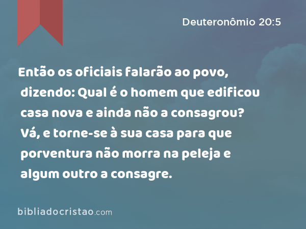 Então os oficiais falarão ao povo, dizendo: Qual é o homem que edificou casa nova e ainda não a consagrou? Vá, e torne-se à sua casa para que porventura não morra na peleja e algum outro a consagre. - Deuteronômio 20:5