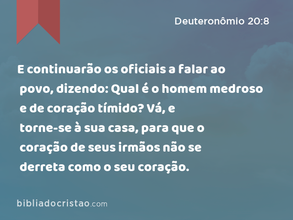 E continuarão os oficiais a falar ao povo, dizendo: Qual é o homem medroso e de coração tímido? Vá, e torne-se à sua casa, para que o coração de seus irmãos não se derreta como o seu coração. - Deuteronômio 20:8