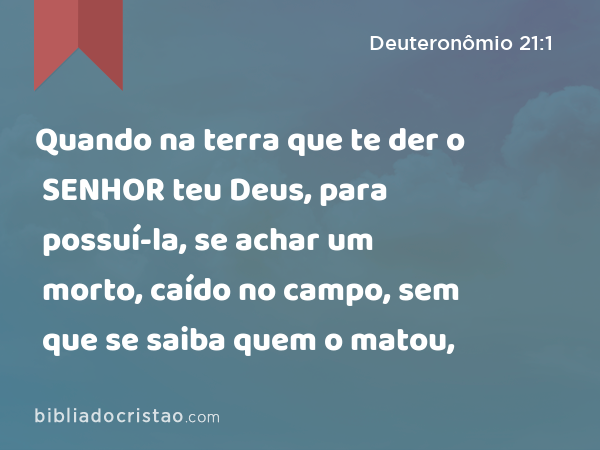 Quando na terra que te der o SENHOR teu Deus, para possuí-la, se achar um morto, caído no campo, sem que se saiba quem o matou, - Deuteronômio 21:1