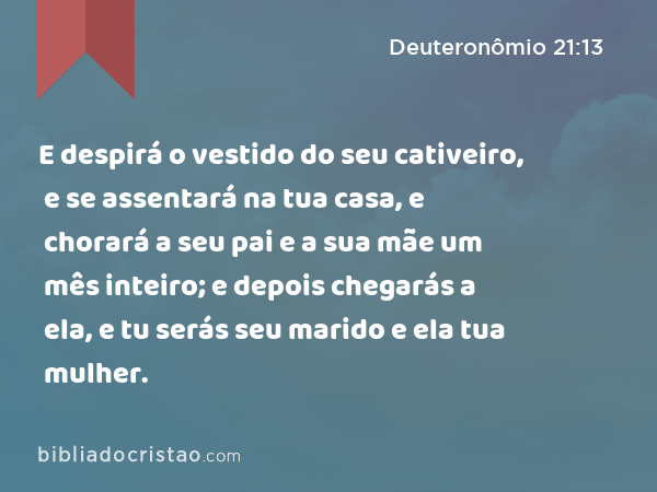 E despirá o vestido do seu cativeiro, e se assentará na tua casa, e chorará a seu pai e a sua mãe um mês inteiro; e depois chegarás a ela, e tu serás seu marido e ela tua mulher. - Deuteronômio 21:13