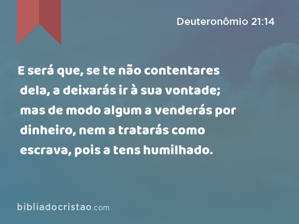 E será que, se te não contentares dela, a deixarás ir à sua vontade; mas de modo algum a venderás por dinheiro, nem a tratarás como escrava, pois a tens humilhado. - Deuteronômio 21:14