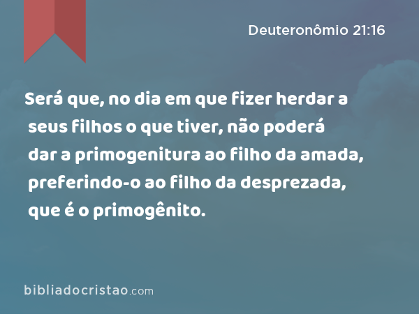 Será que, no dia em que fizer herdar a seus filhos o que tiver, não poderá dar a primogenitura ao filho da amada, preferindo-o ao filho da desprezada, que é o primogênito. - Deuteronômio 21:16