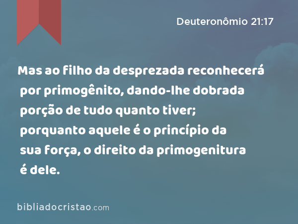 Mas ao filho da desprezada reconhecerá por primogênito, dando-lhe dobrada porção de tudo quanto tiver; porquanto aquele é o princípio da sua força, o direito da primogenitura é dele. - Deuteronômio 21:17