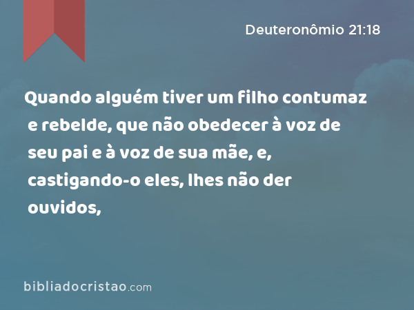 Quando alguém tiver um filho contumaz e rebelde, que não obedecer à voz de seu pai e à voz de sua mãe, e, castigando-o eles, lhes não der ouvidos, - Deuteronômio 21:18