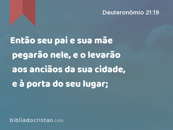 Então seu pai e sua mãe pegarão nele, e o levarão aos anciãos da sua cidade, e à porta do seu lugar; - Deuteronômio 21:19