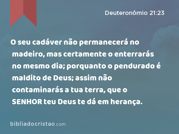 O seu cadáver não permanecerá no madeiro, mas certamente o enterrarás no mesmo dia; porquanto o pendurado é maldito de Deus; assim não contaminarás a tua terra, que o SENHOR teu Deus te dá em herança. - Deuteronômio 21:23