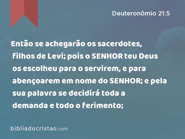 Então se achegarão os sacerdotes, filhos de Levi; pois o SENHOR teu Deus os escolheu para o servirem, e para abençoarem em nome do SENHOR; e pela sua palavra se decidirá toda a demanda e todo o ferimento; - Deuteronômio 21:5