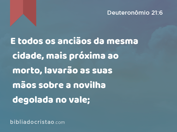 E todos os anciãos da mesma cidade, mais próxima ao morto, lavarão as suas mãos sobre a novilha degolada no vale; - Deuteronômio 21:6