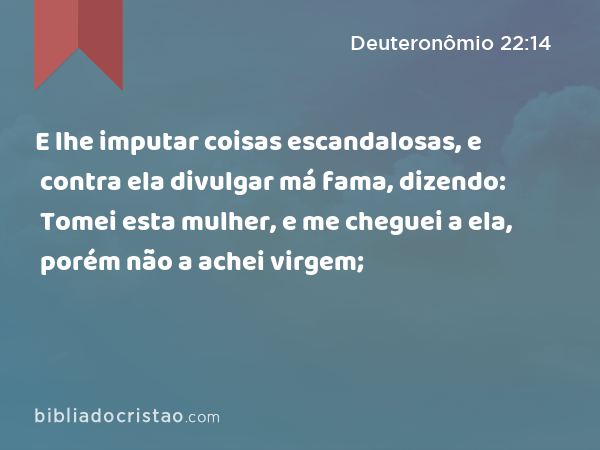 E lhe imputar coisas escandalosas, e contra ela divulgar má fama, dizendo: Tomei esta mulher, e me cheguei a ela, porém não a achei virgem; - Deuteronômio 22:14