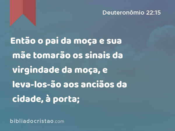 Então o pai da moça e sua mãe tomarão os sinais da virgindade da moça, e leva-los-ão aos anciãos da cidade, à porta; - Deuteronômio 22:15