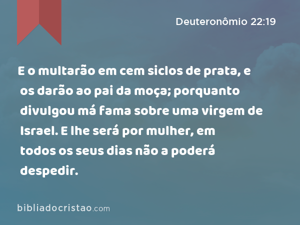 E o multarão em cem siclos de prata, e os darão ao pai da moça; porquanto divulgou má fama sobre uma virgem de Israel. E lhe será por mulher, em todos os seus dias não a poderá despedir. - Deuteronômio 22:19