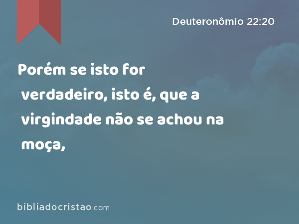 Porém se isto for verdadeiro, isto é, que a virgindade não se achou na moça, - Deuteronômio 22:20