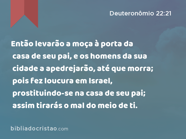 Então levarão a moça à porta da casa de seu pai, e os homens da sua cidade a apedrejarão, até que morra; pois fez loucura em Israel, prostituindo-se na casa de seu pai; assim tirarás o mal do meio de ti. - Deuteronômio 22:21