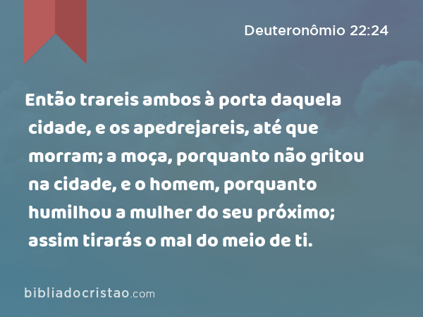 Então trareis ambos à porta daquela cidade, e os apedrejareis, até que morram; a moça, porquanto não gritou na cidade, e o homem, porquanto humilhou a mulher do seu próximo; assim tirarás o mal do meio de ti. - Deuteronômio 22:24