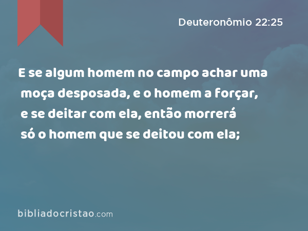 E se algum homem no campo achar uma moça desposada, e o homem a forçar, e se deitar com ela, então morrerá só o homem que se deitou com ela; - Deuteronômio 22:25