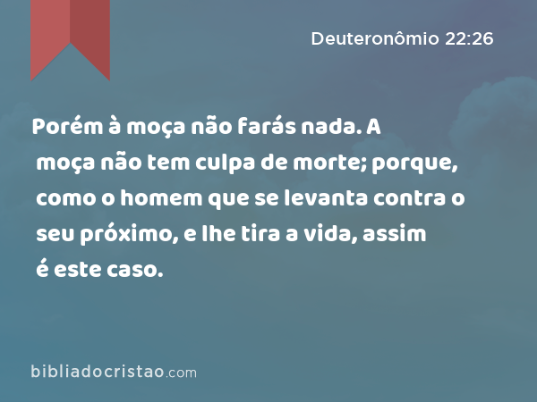 Porém à moça não farás nada. A moça não tem culpa de morte; porque, como o homem que se levanta contra o seu próximo, e lhe tira a vida, assim é este caso. - Deuteronômio 22:26