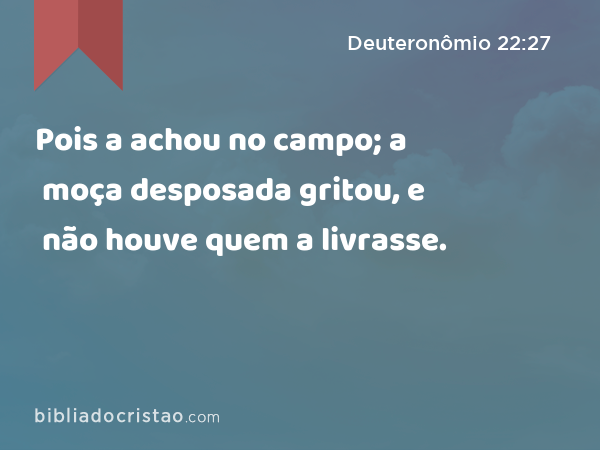 Pois a achou no campo; a moça desposada gritou, e não houve quem a livrasse. - Deuteronômio 22:27