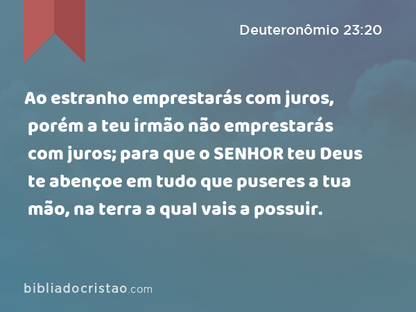 Ao estranho emprestarás com juros, porém a teu irmão não emprestarás com juros; para que o SENHOR teu Deus te abençoe em tudo que puseres a tua mão, na terra a qual vais a possuir. - Deuteronômio 23:20