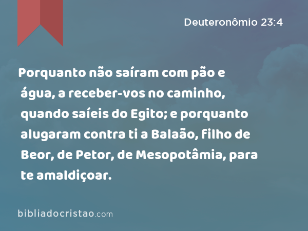 Porquanto não saíram com pão e água, a receber-vos no caminho, quando saíeis do Egito; e porquanto alugaram contra ti a Balaão, filho de Beor, de Petor, de Mesopotâmia, para te amaldiçoar. - Deuteronômio 23:4