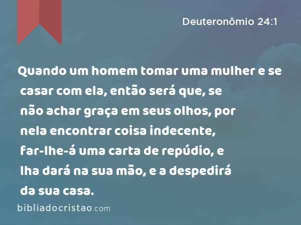 Quando um homem tomar uma mulher e se casar com ela, então será que, se não achar graça em seus olhos, por nela encontrar coisa indecente, far-lhe-á uma carta de repúdio, e lha dará na sua mão, e a despedirá da sua casa. - Deuteronômio 24:1