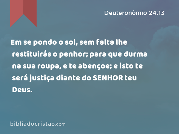 Em se pondo o sol, sem falta lhe restituirás o penhor; para que durma na sua roupa, e te abençoe; e isto te será justiça diante do SENHOR teu Deus. - Deuteronômio 24:13