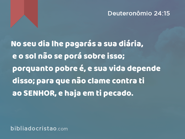 No seu dia lhe pagarás a sua diária, e o sol não se porá sobre isso; porquanto pobre é, e sua vida depende disso; para que não clame contra ti ao SENHOR, e haja em ti pecado. - Deuteronômio 24:15