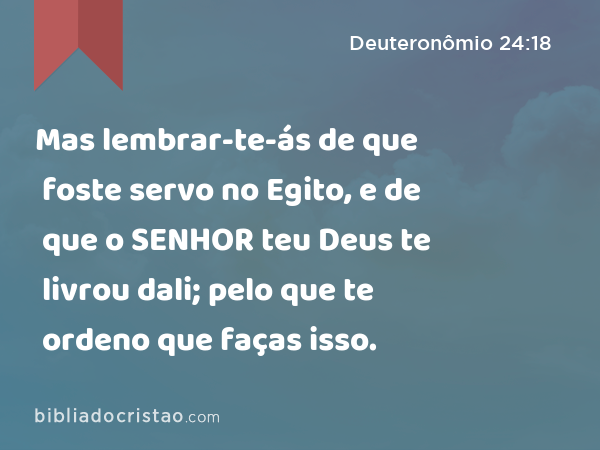 Mas lembrar-te-ás de que foste servo no Egito, e de que o SENHOR teu Deus te livrou dali; pelo que te ordeno que faças isso. - Deuteronômio 24:18