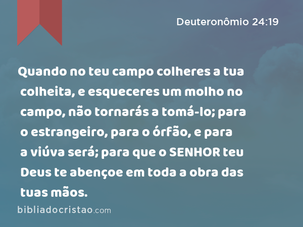 Quando no teu campo colheres a tua colheita, e esqueceres um molho no campo, não tornarás a tomá-lo; para o estrangeiro, para o órfão, e para a viúva será; para que o SENHOR teu Deus te abençoe em toda a obra das tuas mãos. - Deuteronômio 24:19