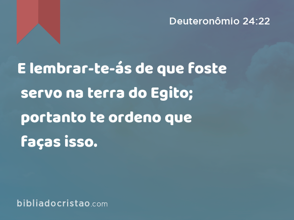 E lembrar-te-ás de que foste servo na terra do Egito; portanto te ordeno que faças isso. - Deuteronômio 24:22